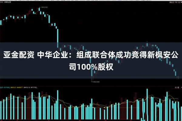 亚金配资 中华企业：组成联合体成功竞得新枫安公司100%股权