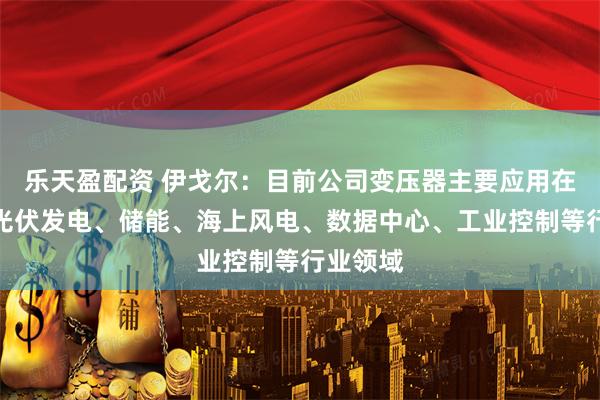 乐天盈配资 伊戈尔：目前公司变压器主要应用在新能源光伏发电、储能、海上风电、数据中心、工业控制等行业领域