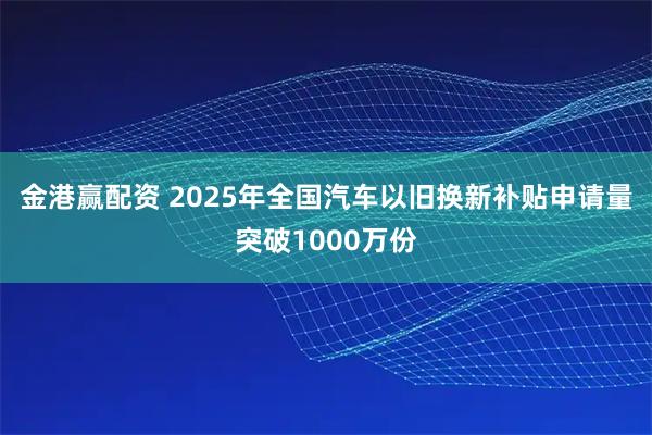 金港赢配资 2025年全国汽车以旧换新补贴申请量突破1000万份