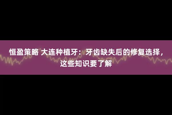恒盈策略 大连种植牙：牙齿缺失后的修复选择，这些知识要了解