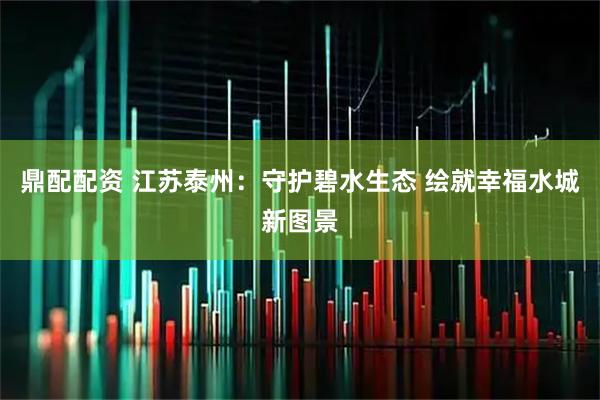 鼎配配资 江苏泰州：守护碧水生态 绘就幸福水城新图景