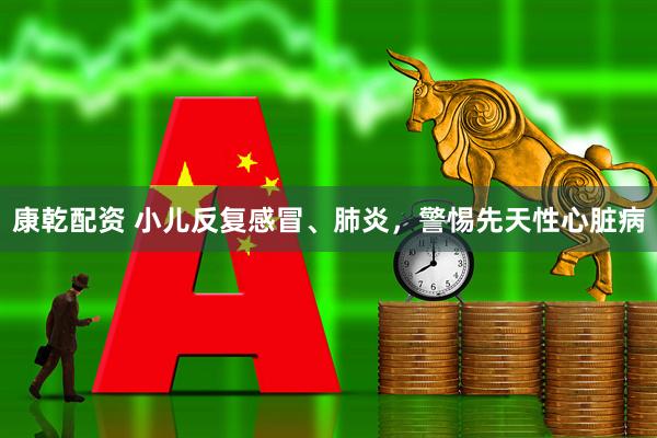 康乾配资 小儿反复感冒、肺炎，警惕先天性心脏病