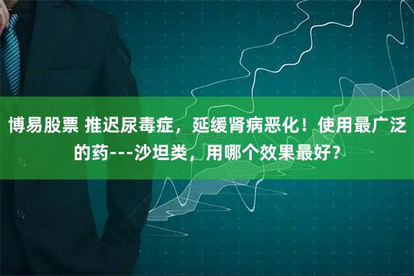 博易股票 推迟尿毒症，延缓肾病恶化！使用最广泛的药---沙坦类，用哪个效果最好？