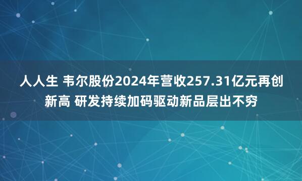 人人生 韦尔股份2024年营收257.31亿元再创新高 研发持续加码驱动新品层出不穷