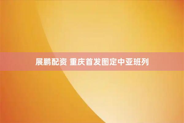 展鹏配资 重庆首发图定中亚班列