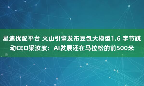 星速优配平台 火山引擎发布豆包大模型1.6 字节跳动CEO梁汝波：AI发展还在马拉松的前500米