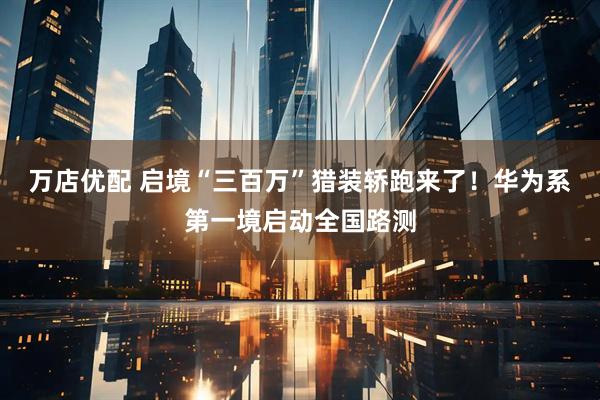 万店优配 启境“三百万”猎装轿跑来了！华为系第一境启动全国路测