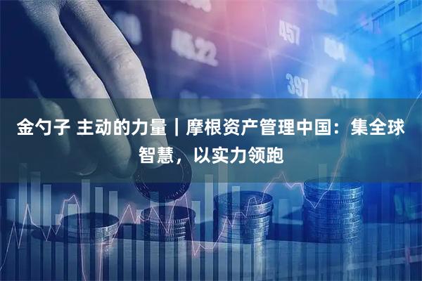 金勺子 主动的力量｜摩根资产管理中国：集全球智慧，以实力领跑