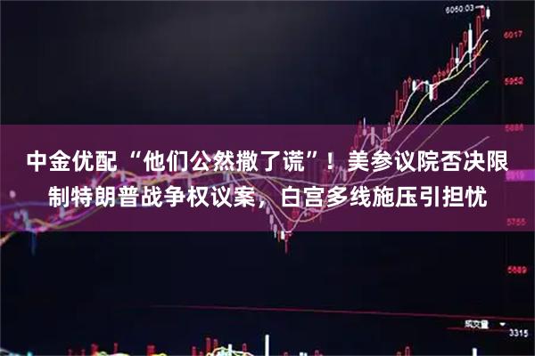中金优配 “他们公然撒了谎”!美参议院否决限制特朗普战争权议案,白宫多线施压引担忧