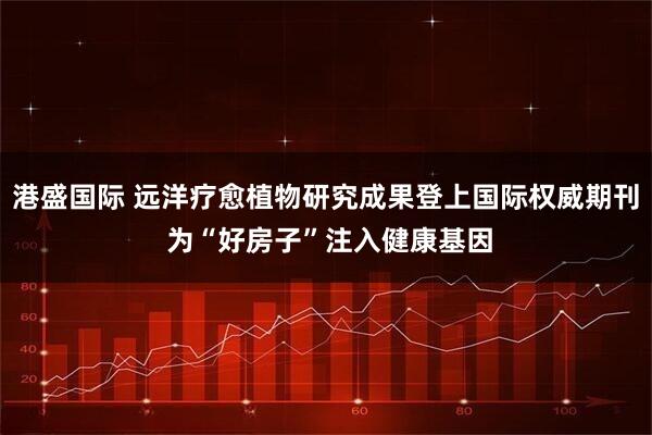 港盛国际 远洋疗愈植物研究成果登上国际权威期刊 为“好房子”注入健康基因