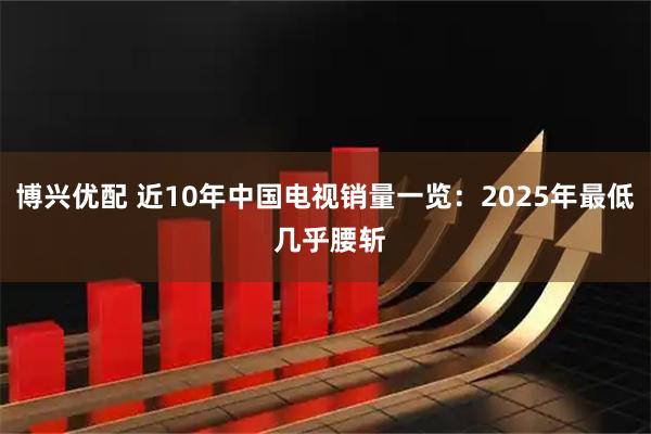 博兴优配 近10年中国电视销量一览：2025年最低 几乎腰斩