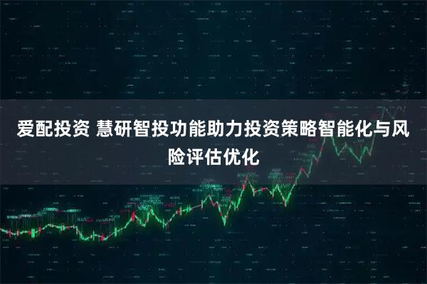 爱配投资 慧研智投功能助力投资策略智能化与风险评估优化
