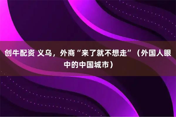 创牛配资 义乌，外商“来了就不想走”（外国人眼中的中国城市）
