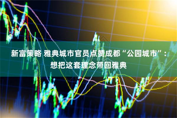 新富策略 雅典城市官员点赞成都“公园城市”：想把这套理念带回雅典