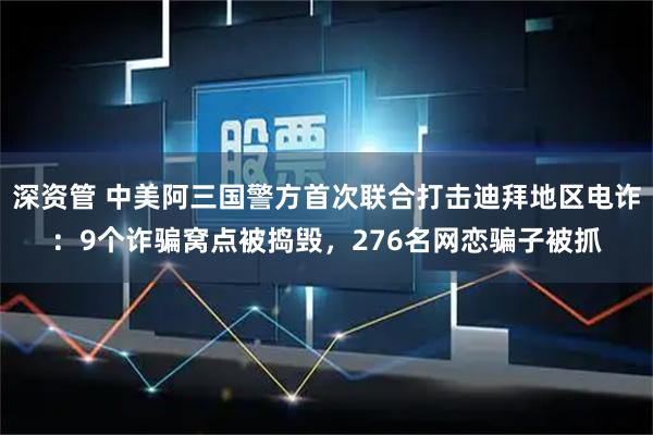 深资管 中美阿三国警方首次联合打击迪拜地区电诈：9个诈骗窝点被捣毁，276名网恋骗子被抓