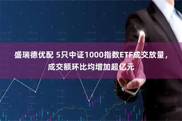 盛瑞德优配 5只中证1000指数ETF成交放量,成交额环比均增加超亿元