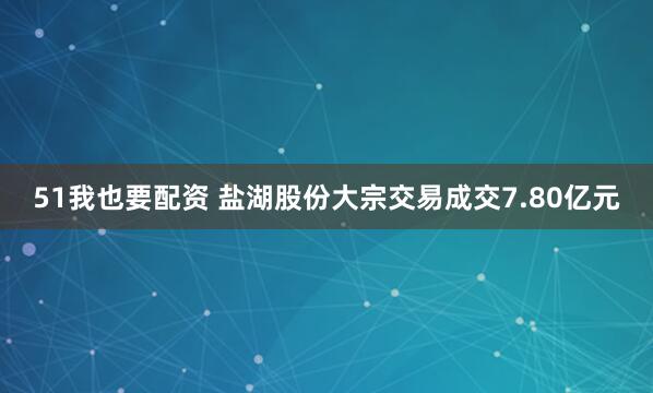 51我也要配资 盐湖股份大宗交易成交7.80亿元