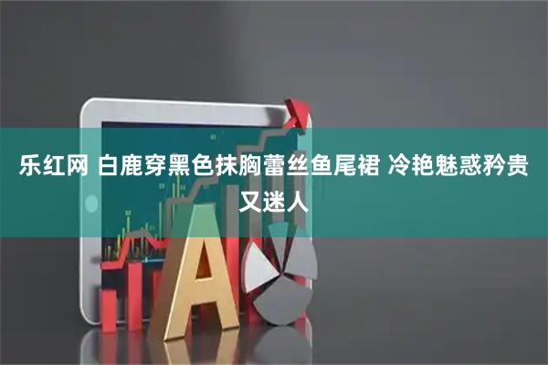 乐红网 白鹿穿黑色抹胸蕾丝鱼尾裙 冷艳魅惑矜贵又迷人