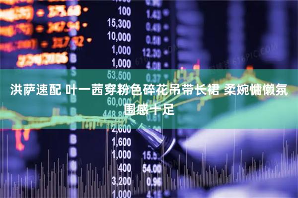 洪萨速配 叶一茜穿粉色碎花吊带长裙 柔婉慵懒氛围感十足