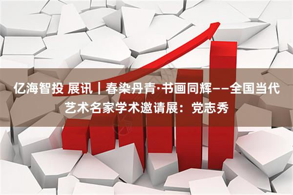 亿海智投 展讯｜春染丹青·书画同辉——全国当代艺术名家学术邀请展：党志秀