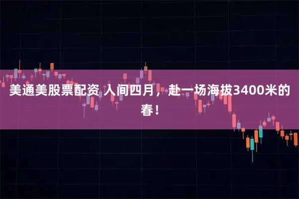 美通美股票配资 人间四月，赴一场海拔3400米的春！