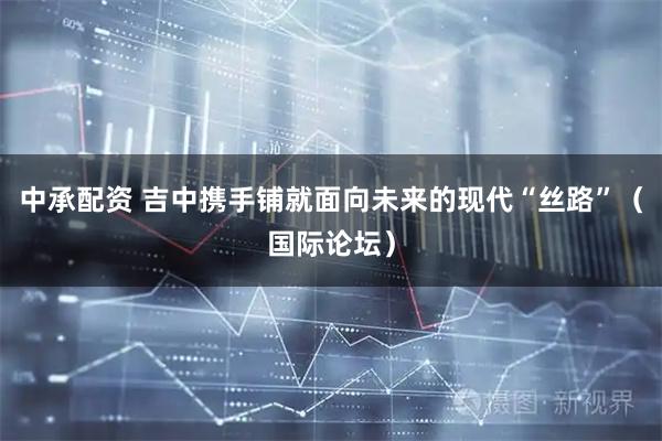 中承配资 吉中携手铺就面向未来的现代“丝路”（国际论坛）